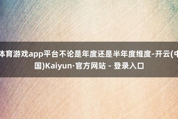 体育游戏app平台不论是年度还是半年度维度-开云(中国)Kaiyun·官方网站 - 登录入口