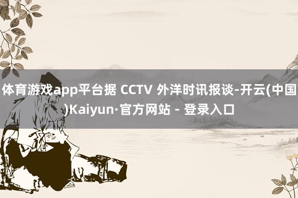 体育游戏app平台据 CCTV 外洋时讯报谈-开云(中国)Kaiyun·官方网站 - 登录入口
