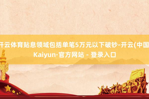 开云体育贴息领域包括单笔5万元以下破钞-开云(中国)Kaiyun·官方网站 - 登录入口
