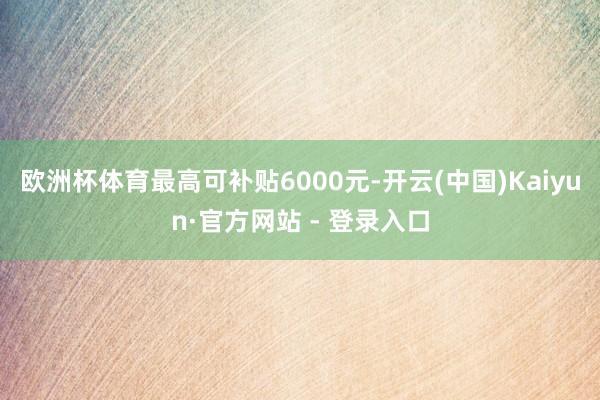 欧洲杯体育最高可补贴6000元-开云(中国)Kaiyun·官方网站 - 登录入口