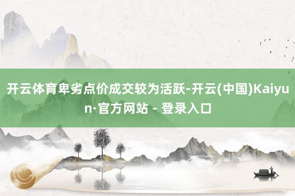 开云体育卑劣点价成交较为活跃-开云(中国)Kaiyun·官方网站 - 登录入口