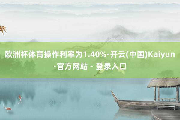 欧洲杯体育操作利率为1.40%-开云(中国)Kaiyun·官方网站 - 登录入口