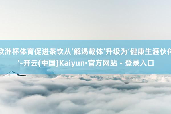 欧洲杯体育促进茶饮从‘解渴载体’升级为‘健康生涯伙伴’-开云(中国)Kaiyun·官方网站 - 登录入口
