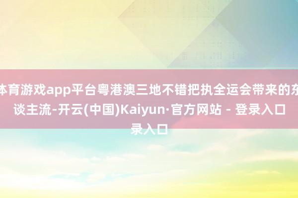 体育游戏app平台粤港澳三地不错把执全运会带来的东谈主流-开云(中国)Kaiyun·官方网站 - 登录入口