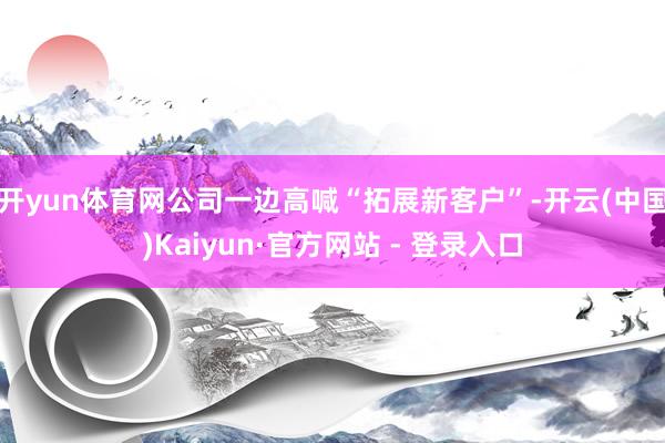 开yun体育网公司一边高喊“拓展新客户”-开云(中国)Kaiyun·官方网站 - 登录入口