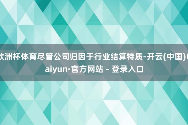 欧洲杯体育尽管公司归因于行业结算特质-开云(中国)Kaiyun·官方网站 - 登录入口