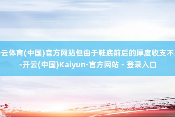 开云体育(中国)官方网站但由于鞋底前后的厚度收支不大-开云(中国)Kaiyun·官方网站 - 登录入口