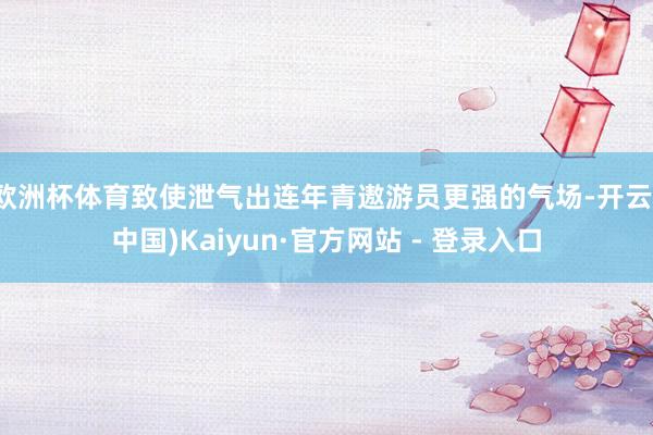 欧洲杯体育致使泄气出连年青遨游员更强的气场-开云(中国)Kaiyun·官方网站 - 登录入口
