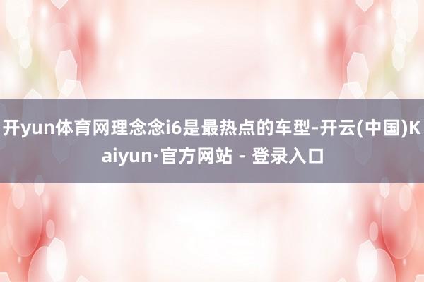 开yun体育网理念念i6是最热点的车型-开云(中国)Kaiyun·官方网站 - 登录入口