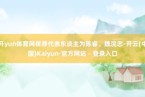开yun体育网保荐代表东谈主为陈睿、魏浣忠-开云(中国)Kaiyun·官方网站 - 登录入口