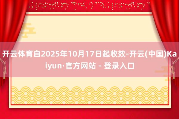 开云体育自2025年10月17日起收效-开云(中国)Kaiyun·官方网站 - 登录入口