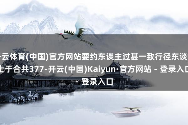 开云体育(中国)官方网站要约东谈主过甚一致行径东谈主士于合共377-开云(中国)Kaiyun·官方网站 - 登录入口