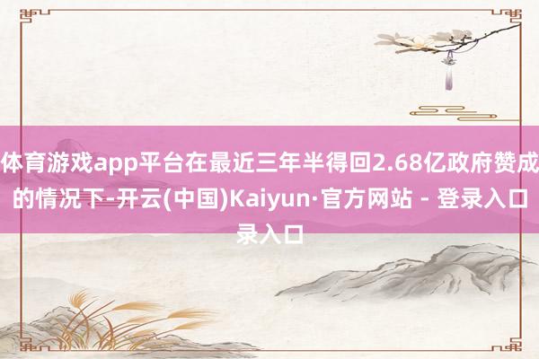 体育游戏app平台在最近三年半得回2.68亿政府赞成的情况下-开云(中国)Kaiyun·官方网站 - 登录入口