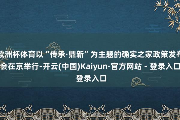 欧洲杯体育以“传承·鼎新”为主题的确实之家政策发布会在京举行-开云(中国)Kaiyun·官方网站 - 登录入口