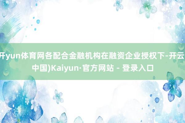开yun体育网各配合金融机构在融资企业授权下-开云(中国)Kaiyun·官方网站 - 登录入口