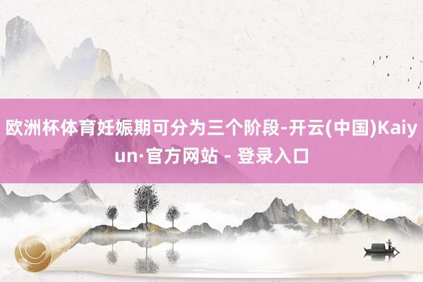 欧洲杯体育妊娠期可分为三个阶段-开云(中国)Kaiyun·官方网站 - 登录入口