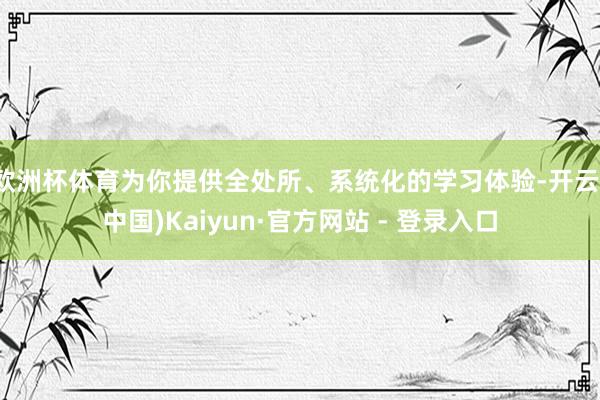 欧洲杯体育为你提供全处所、系统化的学习体验-开云(中国)Kaiyun·官方网站 - 登录入口