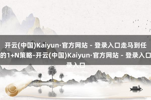 开云(中国)Kaiyun·官方网站 - 登录入口走马到任的1+N策略-开云(中国)Kaiyun·官方网站 - 登录入口