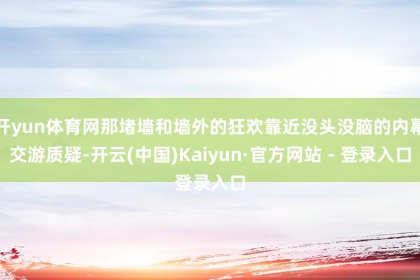 开yun体育网那堵墙和墙外的狂欢靠近没头没脑的内幕交游质疑-开云(中国)Kaiyun·官方网站 - 登录入口