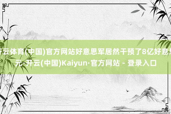 开云体育(中国)官方网站好意思军居然干预了8亿好意思元-开云(中国)Kaiyun·官方网站 - 登录入口
